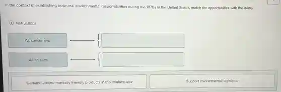 In the context of establishing business environmental responsibilities during the 1970s in the United States, match the opportunities with the items.
(i) Instructions
As consumers & Support environmental legislation
As citizens &
Demand Environmentally friendly products in the marketplace &