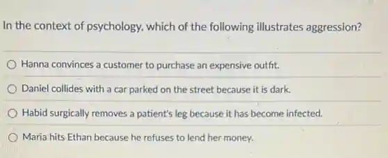 In the context of psychology, which of the following illustrates aggression?
Hanna convinces a customer to purchase an expensive outfit.
Daniel collides with a car parked on the street because it is dark.
Habid surgically removes a patient's leg because it has become infected.
Maria hits Ethan because he refuses to lend her money.