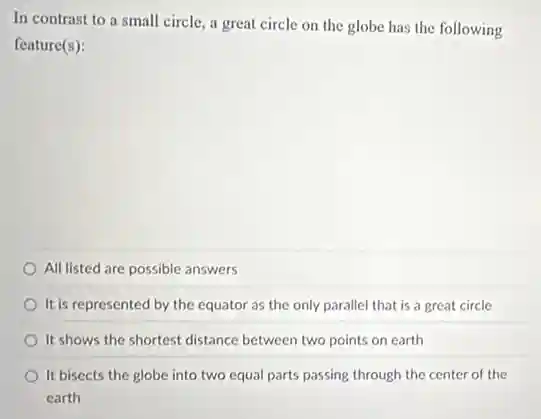 In contrast to a small circle, a great circle on the globe has the following
feature(s):
All listed are possible answers
It is represented by the equator as the only parallel that is a great circle
It shows the shortest distance between two points on earth
It bisects the globe into two equal parts passing through the center of the
carth