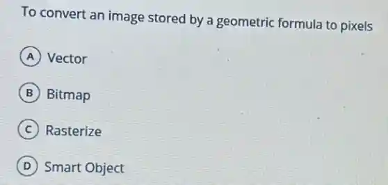 To convert an image stored by a geometric formula to pixels
A Vector
B Bitmap
C Rasterize
D Smart Object