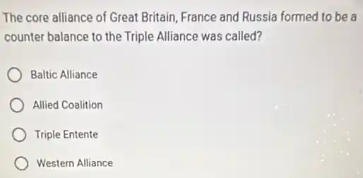 The core alliance of Great Britain, France and Russia formed to be a
counter balance to the Triple Alliance was called?
Baltic Alliance
Allied Coalition
Triple Entente
Western Alliance