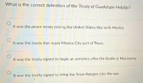 What is the correct definition of the Treaty of Guadalupe-Hidalgo?
It was the peace treaty ending the United States War with Mexico.
It was the treaty that made Mexico City part of Texas.
It was the treaty signed to begin an armistice after the Battle of Monterrey.
It was the treaty signed to bring the Texas Rangers into the war.