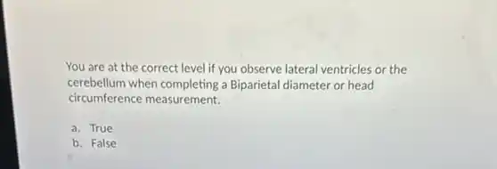 You are at the correct level if you observe lateral ventricles or the
cerebellum when completing a Biparietal diameter or head
circumference measurement.
a. True
b. False