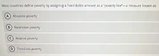 Most countries define poverty by assigning a fixed dollar amount as a "poverty line"-a measure known as:
A Absolute poverty
B Restrictive poverty
C Relative poverty
D Threshold poverty