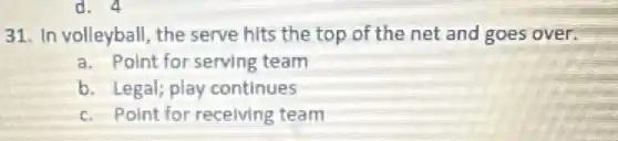 d. 4
31. In volleyball, the serve hits the top of the net and goes over.
a. Point for serving team
b. Legal; play continues
c. Point for receiving team
