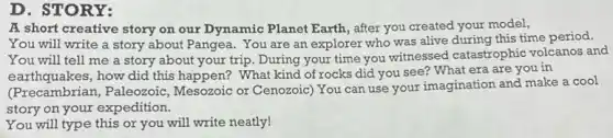 D. STORY:
A short creative story on our Dynamic Planet Earth, after you created your model,
You will write a story about Pangea. You are an explorer who was alive during this time period.
You will tell me a story about your trip. During your time you witnessed catastrophic volcanos and
earthquakes, how did this happen?What kind of rocks did you see? What era are you in
(Precambrian)Paleozoic, Mesozoic or Cenozoic) You can use your imagination and make a cool
story on your expedition.
You will type this or you will write neatly!