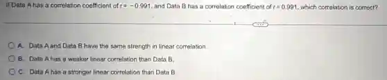 If Data A has a correlation coefficient of r=-0.991 , and Data B has a correlation coefficient of r=0.991 which correlation is correct?
A. Data A and Data B have the same strength in linear correlation.
B. Data Ahas a weaker linear correlation than Data B.
C. Data Ahas a stronger linear correlation than Data B.