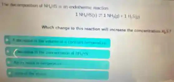 The decomposition of NH_(4)HS is an endothermic reaction
1NH_(4)HS(s)leftharpoons 1NH_(3)(g)+1H_(2)S(g)
Which change to this reaction will increase the concentration
H_(2)S ,
Adecrease in the volume at a constant temperature
(decrease in the concentration of NH_(4)HS
An increase in temperature
none of the above