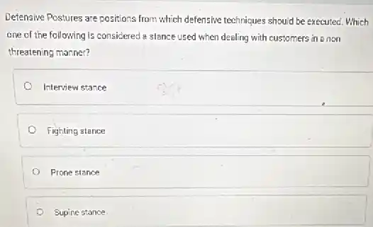 Defensive Postures are positions from which defensive techniques should be executed. Which
one of the following is considered a stance used when dealing with customers in a non
threatening manner?
Interview stance
Fighling stance
Prone stance
Supine stance