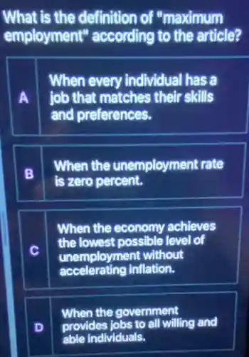 What is the definition of "maximum
employment'according to the article?
A
When every individual has a
job that matches their skills
and preferences.
B
When the unemployment rate
is zero percent.
When the economy achieves
the lowest possible level lof
unempl loyment without
accelerating inflation.
When the government
provides jobs to all willing and
able individuals.