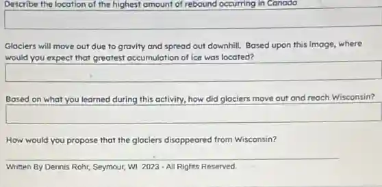 Describe the location of the highest amount of rebound occurring in Canada
Glociers will move out due to gravity and spread out downhill. Bosed upon this image, where
would you expect that greatest accumulation of ice was located?
Based on what you learned during this activity.how did glaciers move out and reach Wisconsin?
square
How would you propose that the glociers disappeared from Wisconsin?
__
Written By Dennis Rohr Seymour, WI 2023 - All Rights Reserved.