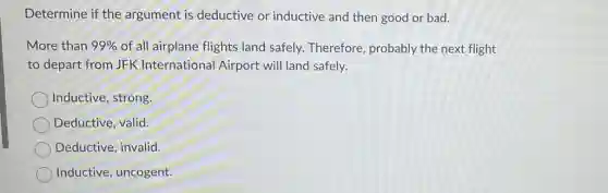 Determine if the argument is deductive or inductive and then good or bad.
More than 99% of all airplane flights land safely. Therefore probably the next flight
to depart from JFK International Airport will land safely.
Inductive, strong,
Deductive, valid.
Deductive, invalid.
Inductive, uncogent.