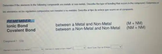 Determine if the elements in the following compounds are metals or non-metals Describe the type of bonding that occurs in the compound/ Determine si
los elementos en los siguientes compuestos son metales o no metales. Describe el tipo de enlace que ocurre en el compuesto
REMEMBER...
Ionic Bond
Covalent Bond
between a Metal and Non-Metal
between a Non-Metal and Non-Metal
(M+NM)
(NM+NM)
Compound 1. CO2
Element 1 (metal or non-metal? square  Element 2 (metal or non-metal? square  Bond Type (Tipo de Enlace) square