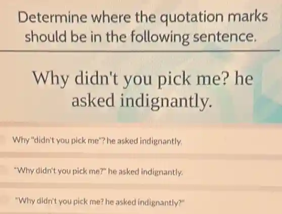 Determine where the quotation marks
should be in the following sentence.
Why didn't you pick me?he
asked indignantly.
Why "didn't you pick me"?he asked indignantly.
"Why didn't you pick me?" he asked indignantly.
"Why didn't you pick me?he asked indignantly?"