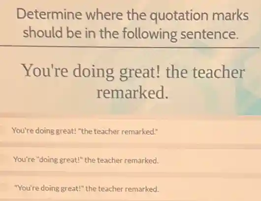 Determine where the quotation marks
should be in the following sentence.
You're doing great! the teacher
remarked.
You're doing great! "the teacher remarked."
You're "doing great!" the teacher remarked.
"You're doing great!" the teacher remarked.