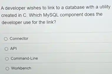 A developer wishes to link to a database with a utility
created in C. Which MySQL component does the
developer use for the link?
Connector
API
Command-Line
Workbench