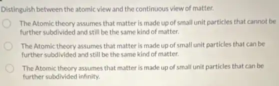 Distinguish between the atomic view and the continuous view of matter.
The Atomic theory assumes that matter is made up of small unit particles that cannot be
further subdivided and still be the same kind of matter.
The Atomic theory assumes that matter is made up of small unit particles that can be
further subdivided and still be the same kind of matter.
The Atomic theory assumes that matter is made up of small unit particles that can be
further subdivided infinity.
