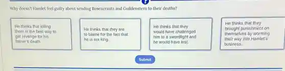 Why doesn't Hamlet feel guilty about sending Rosencrantz and Guildenstern to their deaths?
He thinks that killing
them is the best way to
get revenge for his
father's death.
He thinks that they are
to blame for the fact that
he is not king.
He thinks that they
would have challenged
him to a swordight and
he would have lost.
He thinks that they
brought punishment on
themselves by worming
their way Into Hamlet's
business.