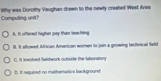 Why was Dorothy Vaughan drawn to the newly created West Area
Computing unit?
A. It offered higher pay than teaching
B. It allowed African American women to join a growing technical field
C. It involved fieldwork outside the laboratory
D. It required no mathematics background
