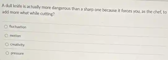 A dull knife is actually more dangerous than a sharp one because it forces you, as the chef, to
add more what while cutting?
fluctuation
motion
creativity
pressure