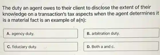 The duty an agent owes to their client to disclose the extent of their
knowledge on a transaction's tax aspects when the agent determines it
is a material fact is an example of a(n):
A. agency duty.
B. arbitration duty.
C. fiduciary duty.
D. Both a and C.