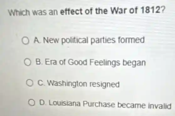Which was an effect of the War of 1812?
A. New political parties formed
B. Era of Good Feelings began
C. Washington resigned
D. Louisiana Purchase became invalid