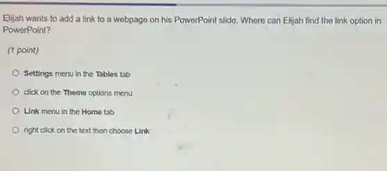 Eljjah wants to add a link to a webpage on his PowerPoint slide. Where can Elijah find the link option in
PowerPoint?
(1 point)
Settings menu in the Tables tab
click on the Theme options menu
Link menu in the Home tab
right click on the text then choose Link