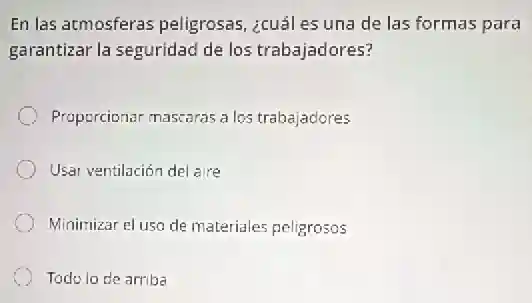 En las atmosferas peligrosas, ¿cuáles una de las formas para
garantizar la seguridad de los trabajadores?
Proporcionar mascaras a los trabajadores
Usar ventilación del aire
Minimizar el uso de materiales peligrosos
Todo lo de arriba