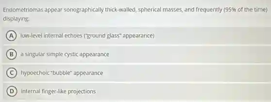 Endometriomas appear sonographically thick-walled spherical masses, and frequently 95% of the time)
displaying:
A low-level internal echoes ("ground glass" appearance)
B a singular simple cystic appearance
C hypoechoic "bubble"appearance
D internal finger-like projections