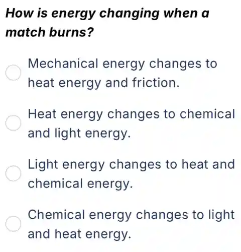 How is energy changing when a
match burns?
Mechanical energy changes to
heat energy and friction.
Heat energy changes to chemical
and light energy.
Light energy changes to heat and
chemical energy.
Chemical energy changes to light