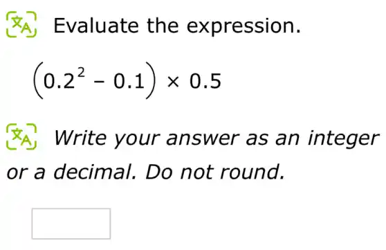 Evaluate the expression.
(0.2^2-0.1)times 0.5
Write your answer as an integer
or a decimal., Do not round.
square