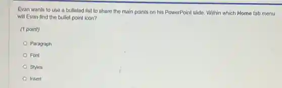 Evan wants to use a bulleted list to share the main points on his PowerPoint slide.Within which Home tab menu
will Evan find the bullet point icon?
(1 point)
Paragraph
Font
Styles
Insert