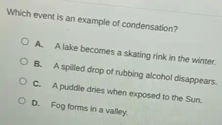 Which event is an example of condensation?
A. A lake becomes a skating rink in the winter.
B. A spilled drop of rubbing alcohol disappears.
C. A puddle dries when exposed to the Sun.
D. Fog forms in a valley.