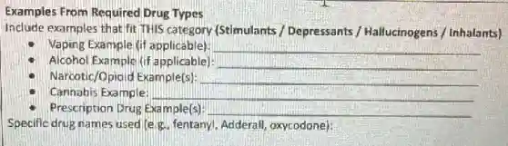 Examples From Required Drug Types
Include examples that fit THIS category (Stimulants / Depressants / Hailucinogens / Inhalants]
Vaping Example kif applicable) __
Alcohol Example (if applicable) __
Narcotic/Opioid Example(s) __
Cannabis Example:	__
Prescription Drug Example(s) __
Specific drug names used leg. fentanyl, Adderall,oxycodone):