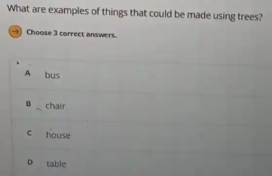 What are examples of things that could be made using trees?
Choose 3 correct answers.
A bus
B chair
C house
D table