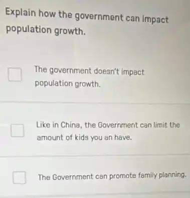 Explain how the government can impact
population growth.
The government doesn't impact
population growth.
Like in China, the Government can limit the
amount of kids you an have.
The Government can promote family planning.