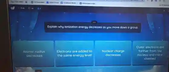 Explain why ionization energy decreases as you move down a group.
Atomic radius
decreases
Electrons are added to
the same energy level
Nuclear charge
decreases
Outer electrons are
farther from the
nucleus and more
shielded