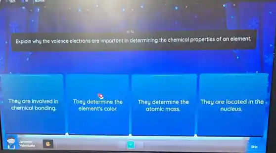 Explain why the valence electrons are important in determining the chemical properties of an element.
They are involved in
chemical bonding.
They determine the
element's color.
They determine the
atomic mass.
They are located in the
nucleus.