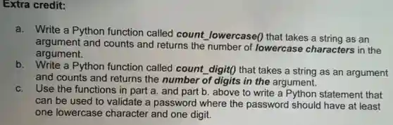 Extra credit:
a. Write a Python function called count lowercase()that takes a string as an
argument and counts and returns the number of lowercase characters in the
argument.
b.Write a Python function called count digit() that takes a string as an argument
and counts and returns the number of digits in the argument.
c.
Use the functions in part a. and part b. above to write a Python statement that
can be used to validate a password where the password should have at least
one lowercase character and one digit.