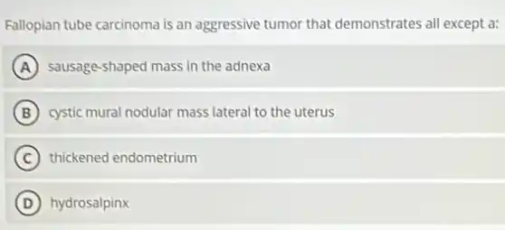 Fallopian tube carcinoma is an aggressive tumor that demonstrates all except a:
A sausage-shaped mass in the adnexa
B cystic mural nodular mass lateral to the uterus
C thickened endometrium
D hydrosalpinx