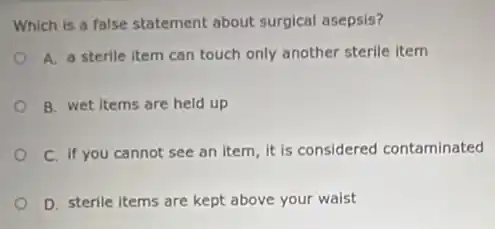 Which is a false statement about surgical asepsis?
A. a sterile item can touch only another sterile item
B. wet items are held up
C. if you cannot see an item, it is considered contaminated
D. sterile items are kept above your waist