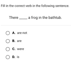 Fill in the correct verb in the following sentence.
There __ a frog in the bathtub.
A. are not
B. are
C. were
D. is