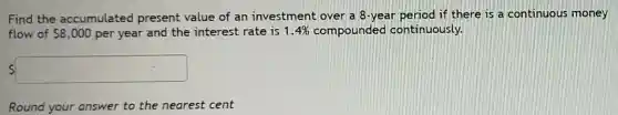 Find the accumulated present value of an investment over a 8-year period if there is a continuous money
flow of 8,000 per year and the interest rate is 1.4% compounded continuously.
square
Round your answer to the nearest cent