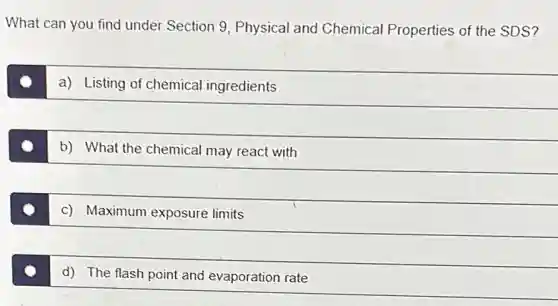 What can you find under Section 9 Physical and Chemica Properties of the SDS?
a) Listing of chemical ingredients
b) What the chemical may react with
c) Maximum exposure limits
d) The flash point and evaporation rate