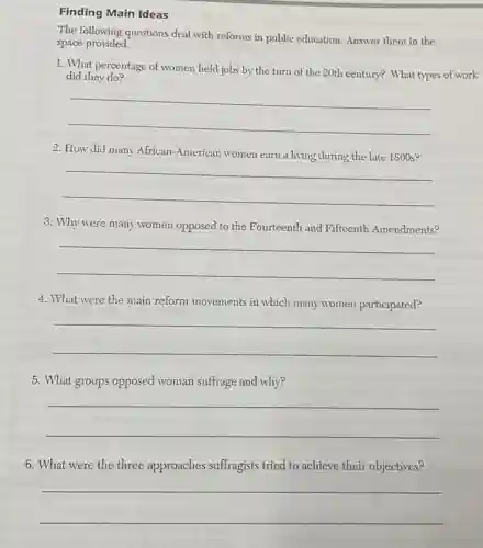 Finding Main Ideas
The following questions deal with reforms in public education. Answer them in the
space provided.
1. What percentage of women held jobs by the turn of the 20th century? What types of work
did they do?
__
2. How did many African-American women earn a living cluring the late 1800 s?
__
3. Why were many women opposed to the Fourteenth and Fifteenth Amendments?
__
4. What were the main reform movements in which many women participated?
__
5. What groups opposed woman suffrage and why?
__
6. What were the three approaches suffragists tried to achieve their objectives?