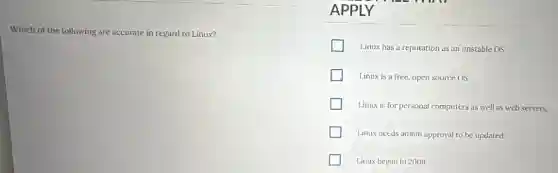 Which of the following are accurate in regard to Linux?
APPLY
Linux has a reputation as an unstable OS.
Linux is a free open source OS.
Linux is for personal computers as well as web servers.
Linux needs admin approval to be updated.
Linux began in 2009.