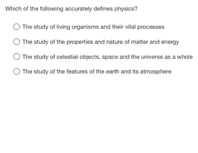 Which of the following accurately defines physics?
The study of living organisms and their vital processes
The study of the properties and nature of matter and energy
The study of celestial objects, space and the universe as a whole
The study of the features of the earth and its atmosphere