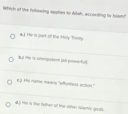 Which of the following applies to Allah, according to Islam?
a.) He is part of the Holy Trinity.
b.) He is omnipotent (all-powerful).
c.) His name means "effortless action."
d.) He is the father of the other Islamic gods.