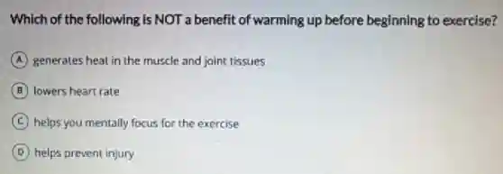 Which of the following is NOT a benefit of warming up before beginning to exercise?
A generates heat in the muscle and joint tissues
B lowers heart rate
C helps you mentally focus for the exercise
D helps prevent injury