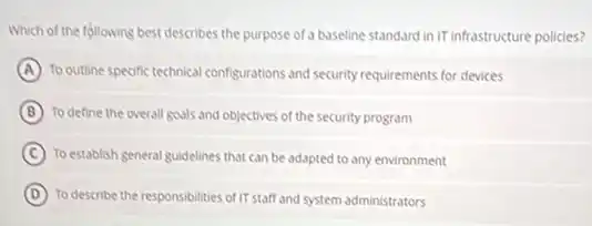 Which of the following best describes the purpose of a baseline standard in IT infrastructure policies?
A To outline specific technical configurations and security requirements for devices
B To define the overall goals and objectives of the security program
C To establish general guidelines that can be adapted to any environment
D To describe the responsibilities of IT staff and system administrators